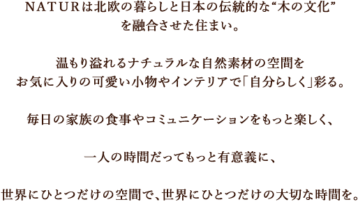 ＮＡＴＵＲは北欧の暮らしと日本の伝統的な“木の文化”を融合させた住まい。温もり溢れるナチュラルな自然素材の空間をお気に入りの可愛い小物やインテリアで「自分らしく」彩る。毎日の家族の食事やコミュニケーションをもっと楽しく、一人の時間だってもっと有意義に、世界にひとつだけの空間で、世界にひとつだけの大切な時間を。