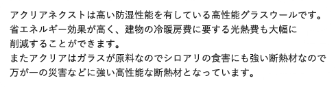 アクリアネクストは高い防湿性能を有している高性能グラスウールです。省エネルギー効果が高く、建物の冷暖房費に要する光熱費も大幅に削減することができます。またアクリアはガラスが原料なのでシロアリの食害にも強い断熱材なので万が一の災害などに強い高性能な断熱材となっています。