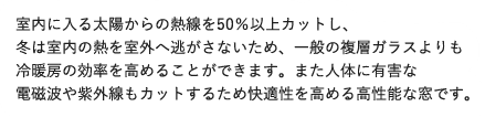室内に入る太陽からの熱線を50％以上カットし、冬は室内の熱を室外へ逃がさないため、一般の複層ガラスよりも冷暖房の効率を高めることができます。また人体に有害な電磁波や紫外線もカットするため快適性を高める高性能な窓です。